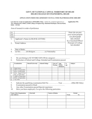 GOVT. OF NATIONAL CAPITAL TERRITORY OF DELHI
                                DELHI COLLEGE OF ENGINEERING, DELHI

               APPLICATION FORM FOR ADMISSION TO FULL-TIME Ph.D PROGRAMME 2008-2009

Last date for receipt of Application is 20/06/2008, Friday. Submit the completed application to     Application NO.
The Administrative Officer, Delhi College of Engineering, Shahabad Daulatpur, Bawana Road,
Delhi – 110 042.

Area of research in order of preference

(i)                                                                                                 Paste (do not pin)
(ii)                                                                                               your recent passport
(iii)                                                                                                size photograph
1.    Applicant’s Name (in BLOCK LETTER)                                                               duly attested
      ……………………………………………                                                                           by a Gazetted Officer/
2.    Postal Address                                                                               Principal of College
                                                                                                       last attended

3.     Date of Birth :
4.     (a) Sex……….(b) Religion…….……….(c) Nationality
       …………….

5.       Do you belong to SC/ST/OBC/GEN (Write category) ……………………
6.       Particulars of School and College Attended and Examination passed.
      Examination            Board/University     School/College        Year of    Agg.       %          Subject
                                                                        Passing    Marks      age
                                                                                   obtained
a)    High School
b)    SSCE or Equivalent
c)    B.Sc. or Equivalent
d)    B.Sc. Engg./B.Tech.
      B.E. or Equivalent
e)    AMIE or Equivalent
f)    M.Sc. or Equivalent
g)    Any other

7.       Indicate the qualifying examination Roll No. …………….Year ……………(MSc/ME Only)
8.       Examination passed in Hindi ………………………………………
9.       Any other Examination passed/Special experience
10.      Have you been employed, if so give the following particulars.

Name of the Organization        Post held                       Nature of Duties                             Period
And Address                                                                                       From                To
 