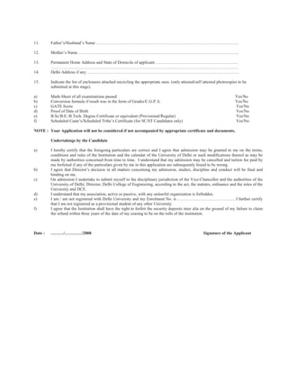 11.      Father’s/Husband’s Name ………………………………………………………………………………………..

12.      Mother’s Name …………………………………………………………………………………………………...

13.      Permanent Home Address and State of Domicile of applicant …………………………………………………..
         …………………………………………………………………………………………………………………….
14.      Delhi Address if any ………………………………………………………………………………………………

15.      Indicate the list of enclosures attached encircling the appropriate ones. (only attested/self attested photocopies to be
         submitted at this stage).

a)       Mark-Sheet of all examinations passed                                                                            Yes/No
b)       Conversion formula if result was in the form of Grades/C.G.P.A.                                                  Yes/No
c)       GATE Score                                                                                                       Yes/No
d)       Proof of Date of Birth                                                                                           Yes/No
e)       B.Sc/B.E./B.Tech. Degree Certificate or equivalent (Provisional/Regular)                                         Yes/No
f)       Scheduled Caste’s/Scheduled Tribe’s Certificate (for SC/ST Candidates only)                                      Yes/No

NOTE : Your Application will not be considered if not accompanied by appropriate certificate and documents.

         Undertakings by the Candidate

a)       I hereby certify that the foregoing particulars are correct and I agree that admission may be granted to me on the terms,
         conditions and rules of the Institution and the calendar of the University of Delhi or such modifications thereof as may be
         made by authorities concerned from time to time. I understand that my admission may be cancelled and tuition fee paid by
         me forfeited if any of the particulars given by me in this application are subsequently found to be wrong.
b)       I agree that Director’s decision in all matters concerning my admission, studies, discipline and conduct will be final and
         binding on me.
c)       On admission I undertake to submit myself to the disciplinary jurisdiction of the Vice-Chancellor and the authorities of the
         University of Delhi; Director, Delhi College of Engineering, according to the act, the statutes, ordinance and the rules of the
         University and DCE.
d)       I understand that my association, active or passive, with any unlawful organization is forbidden.
e)       I am / am not registered with Delhi University and my Enrolment No. is ………………………………….. I further certify
         that I am not registered as a provisional student of any other University.
f)       I agree that the Institution shall have the right to forfeit the security deposits inter alia on the ground of my failure to claim
         the refund within three years of the date of my ceasing to be on the rolls of the institution.



Date :   ………/…………/2008                                                                                Signature of the Applicant
 