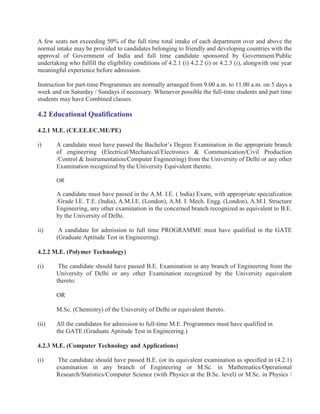 A few seats not exceeding 50% of the full time total intake of each department over and above the
normal intake may be provided to candidates belonging to friendly and developing countries with the
approval of Government of India and full time candidate sponsored by Government/Public
undertaking who fulfill the eligibility conditions of 4.2.1 (i) 4.2.2 (i) or 4.2.3 (i), alongwith one year
meaningful experience before admission.

Instruction for part-time Programmes are normally arranged from 9.00 a.m. to 11.00 a.m. on 5 days a
week and on Saturday / Sundays if necessary. Whenever possible the full-time students and part time
students may have Combined classes.

4.2 Educational Qualifications

4.2.1 M.E. (CE.EE.EC.ME/PE)

i)     A candidate must have passed the Bachelor’s Degree Examination in the appropriate branch
       of engineering (Electrical/Mechanical/Electronics & Communication/Civil Production
       /Control & Instrumentation/Computer Engineering) from the University of Delhi or any other
       Examination recognized by the University Equivalent thereto.

       OR

       A candidate must have passed in the A.M. I.E. ( India) Exam, with appropriate specialization
       /Grade I.E. T.E. (lndia), A.M.I.E. (London), A.M. I. Mech. Engg. (London), A.M.I. Structure
       Engineering, any other examination in the concerned branch recognized as equivalent to B.E.
       by the University of Delhi.

ii)     A candidate for admission to full time PROGRAMME must have qualified in the GATE
       (Graduate Aptitude Test in Engineering).

4.2.2 M.E. (Polymer Technology)

(i)     The candidate should have passed B.E. Examination in any branch of Engineering from the
       University of Delhi or any other Examination recognized by the University equivalent
       thereto:

       OR

       M.Sc. (Chemistry) of the University of Delhi or equivalent thereto.

(ii)   All the candidates for admission to full-time M.E. Programmes must have qualified in
       the GATE (Graduate Aptitude Test in Engineering.)

4.2.3 M.E. (Computer Technology and Applications)

(i)     The candidate should have passed B.E. (or its equivalent examination as specified in (4.2.1)
       examination in any branch of Engineering or M.Sc. in Mathematics/Operational
       Research/Statistics/Computer Science (with Physics at the B.Sc. level) or M.Sc. in Physics /
 
