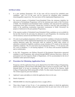 4.6 Reservation

i)     In a post graduate Programme 15% of the seats will be reserved for scheduled caste
       candidates and 7.5% of the seats will be reserved for scheduled tribes candidates
       (interchangeable) respectively, The reservation will be implemented Department-wise.

ii)    For reserved category of Scheduled Castes/Scheduled Tribes the minimum eligibility for
       admission to Post-graduate Programmes will be the minimum pass marks of the University
       of Delhi. The Scheduled Caste/Scheduled Tribes candidates who had passed the qualifying
       examination from other Universities, should have secured at least the same percentage of
       marks at the qualifying examination (equivalent examination of Delhi University) for
       purpose of admission to the post graduate Programmes,

iii)   If the requisite number of Scheduled Castes/Scheduled Tribes candidates are not available by
       the last date fixed by the university for admission to each Programme, the remaining seats
       will be treated as unreserved and filled from the general category.

iv)    3% seats in post graduate programme will be reserved for candidates with physical disability.
       These reservation will be implemented department wise in post graduate courses. Candidates
       seeking admission under this reservation shall be required to fulfill other criteria of
       admission as detailed in eligibility conditions except relaxation of 5% marks in the minimum
       eligibility conditions. The 3% reservation may be allocated as follows: 1 % for persons with
       low vision or blindness; 1 % for hearing impaired; 1 % for those with locomotor disabilities
       and or cerebral palsy.

v)     In the M.E. Programmes one Defense Research & Development Organization sponsored
       candidate to each Programme, duly selected through DRDO selection interviews, which are
       participated in by the respective Heads of Departments, will be accommodated in the list of
       candidates under sponsored category.

4.7    Procedure for Obtaining Application Form

       Prospectus with the application form can be obtained from the Delhi College of Engineering,
       Shahbad Daulatpur, Bawana Road, Delhi-ll0042 either in person on payment of Rs. 500/- by
       Demend Draft, or by post on remitting Rs. 600/- drawn in favour of the Director, Delhi
       College of Engineering, Delhi and payable at Delhi. No other mode of payment is acceptable.
       The written request by post must indicate:

i)     Applicant’s name and address to which the application form is to be sent.

ii)    Details of payment

iii)   PROGRAMME for which the application form is sought. [M.E.]

iv)    Three slips of paper of size 10 cm x 5 cm containing the address to which the application
       form is to be sent. Candidates asking for application form by post must write on the top of
 