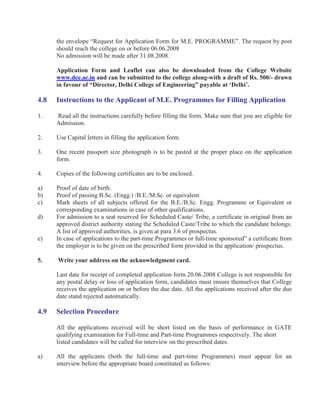 the envelope “Request for Application Form for M.E. PROGRAMME”. The request by post
      should reach the college on or before 06.06.2008
      No admission will be made after 31.08.2008.

      Application Form and Leaflet can also be downloaded from the College Website
      www.dce.ac.in and can be submitted to the college along-with a draft of Rs. 500/- drawn
      in favour of “Director, Delhi College of Engineering” payable at ‘Delhi’.

4.8   Instructions to the Applicant of M.E. Programmes for Filling Application

1.    Read all the instructions carefully before filling the form. Make sure that you are eligible for
      Admission.

2.    Use Capital letters in filling the application form.

3.    One recent passport size photograph is to be pasted at the proper place on the application
      form.

4.    Copies of the following certificates are to be enclosed.

a)    Proof of date of birth.
b)    Proof of passing B.Sc. (Engg.) /B.E./M.Sc. or equivalent.
c)    Mark sheets of all subjects offered for the B.E./B.Sc. Engg. Programme or Equivalent or
      corresponding examinations in case of other qualifications.
d)    For admission to a seat reserved for Scheduled Caste/ Tribe, a certificate in original from an
      approved district authority stating the Scheduled Caste/Tribe to which the candidate belongs.
      A list of approved authorities, is given at para 3.6 of prospectus.
e)    In case of applications to the part-time Programmes or full-time sponsored” a certificate from
      the employer is to be given on the prescribed form provided in the application/ prospectus.

5.    Write your address on the acknowledgment card.

      Last date for receipt of completed application form 20.06.2008 College is not responsible for
      any postal delay or loss of application form, candidates must ensure themselves that College
      receives the application on or before the due date. All the applications received after the due
      date stand rejected automatically.

4.9   Selection Procedure

      All the applications received will be short listed on the basis of performance in GATE
      qualifying examination for Full-time and Part-time Programmes respectively. The short
      listed candidates will be called for interview on the prescribed dates.

a)    All the applicants (both the full-time and part-time Programmes) must appear for an
      interview before the appropriate board constituted as follows:
 