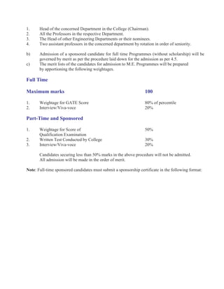 1.     Head of the concerned Department in the College (Chairman).
2.     All the Professors in the respective Department.
3.     The Head of other Engineering Departments or their nominees.
4.     Two assistant professors in the concerned department by rotation in order of seniority.

b)     Admission of a sponsored candidate for full time Programmes (without scholarship) will be
       governed by merit as per the procedure laid down for the admission as per 4.5.
c)     The merit lists of the candidates for admission to M.E. Programmes will be prepared
       by apportioning the following weightages.

Full Time

Maximum marks                                                      100

1.     Weightage for GATE Score                                    80% of percentile
2.     Interview/Viva-voce                                         20%

Part-Time and Sponsored

1.     Weightage for Score of                                      50%
       Qualification Examination
2.     Written Test Conducted by College                           30%
3.     Interview/Viva-voce                                         20%

       Candidates securing less than 50% marks in the above procedure will not be admitted.
       All admission will be made in the order of merit.

Note: Full-time sponsored candidates must submit a sponsorship certificate in the following format:
 