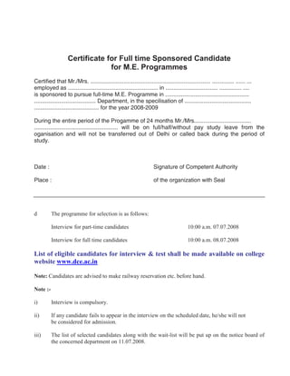 Certificate for Full time Sponsored Candidate
                                for M.E. Programmes
Certified that Mr./Mrs. ............................................................................ .............. ...... ...
employed as ......................................................... in ................................. .............. ....
is sponsored to pursue full-time M.E. Programme in .....................................................
....................................... Department, in the specilisation of ..........................................
......................................... for the year 2008-2009

During the entire period of the Progamme of 24 months Mr./Mrs....................................
..................................................... will be on full/half/without pay study leave from the
oganisation and will not be transferred out of Delhi or called back during the period of
study.



Date :                                                               Signature of Competent Authority

Place :                                                              of the organization with Seal




d         The programme for selection is as follows:

          Interview for part-time candidates                                            10:00 a.m. 07.07.2008

          Interview for full time candidates                                            10:00 a.m. 08.07.2008

List of eligible candidates for interview & test shall be made available on college
website www.dce.ac.in

Note: Candidates are advised to make railway reservation etc. before hand.

Note :-

i)        Interview is compulsory.

ii)       If any candidate fails to appear in the interview on the scheduled date, he/she will not
          be considered for admission.

iii)      The list of selected candidates along with the wait-list will be put up on the notice board of
          the concerned department on 11.07.2008.
 