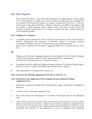 4.10 M.Sc. Program

       The College offers M.Sc. 3 year ((Part-time) Programme in Applied Physics with an intake
       of 10. The Programme is spread over a period of three years and each year is divided into
       two semesters. Instructions for students are normally arranged from 9.00 a.m. to 11.00 a.m.
       on five days a week and on Saturdays / Sundays, if necessary. In addition, the students shall
       be required to attend laboratory classes during summer and winter vacation till the 5th
       semester. In the 6th semester they have to work on a project and submit a project report and
       one optional theory paper.

4.10.1 Eligibility for Admission

a)     A candidate who has passed B.Sc. (Hons.) in Physics or Electronics or B.Sc. (Gen.) Group A
       (Physics, Mathematics and Chemistry or Electronic Science or Computer Science)
       Examination of Delhi University or an Examination recognised as equivalent
       thereto with a minimum of 55% marks in aggregate under 10+2+3 scheme (50% for SC &
       ST).

OR

       Minimum of 60% marks in aggregate under any other scheme (55% for SC and ST) leading
       to B.Sc. (Hons.) Degree in Physics or B.Sc. Degree with Physics, Mathematics
       & Chemistry or Electronic Science or Computer Science.

b)     A candidate should be employed in approved industry/laboratory in National Capital Region,
       Delhi for at least 12 months and should be sponsored by his/ her employer.

c)     Age requirements etc. as same as M.E. (clause 4.3)

4.10.2 Procedure for obtaining Application Form refer to clause No. 4.7.

4.10.3 Instruction to the Applicants of M.Sc. (Applied Physics) Program for filling
       Application Form

1.     Read all the instructions carefully before filling the form. Make sure that you are eligible for
       admission.

2.     Use block letters in filling the application form.

3.     One recent passport size photograph is to be pasted at the proper place on the application
       form.

4.     Copies of the certificates-a) Proof of date birth: b) Proof of passing B.Sc. (General) or B.Sc.
       (Hons.) Examination or equivalent: c) Mark sheets of all the examinations conducted by the
       University: d) A certificate from the employer sponsoring the candidate is to be given on the
       prescribed form provided in the applications. In case of candidates from Scheduled
 