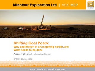 Shifting Goal Posts:
Why exploration in SA is getting harder, and
What needs to be done
Andrew Woskett Managing Director
SAREIC 30 April 2013
Minotaur Exploration Ltd | ASX: MEP
www.minotaurexploration.com.au
 