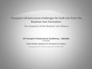 Transport Infrastructure challenges for bulk iron from the
                 Braemar Iron Formation.
          The viewpoint of the Braemar Iron Alliance



         SA Transport Infrastructure Conference, Adelaide
                                    21 June 2011

            Andrew Woskett, Spokesman for the Braemar Iron Alliance
               Managing Director, Minotaur Exploration Ltd (ASX: MEP)
 
