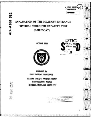 TUY REPORT
00
In
SEVALUATION OF THE MILITARY ENTRANCE
PHYSICAL STRENGTH CAPACITY TEST
(E-MEPSCAT)
DTIC
OCTOBER 1985 ELECrE
APR 4W6
I..-4
PREPARED BY
FORCE SYSTEMS DIRECTORATE
US ARMY CONCEPTS ANALYSIS AGENCY
8120 WOODMONT AVENUE
BETHESDA, MARYLAND 20814-2797
I.ds th;its r
 