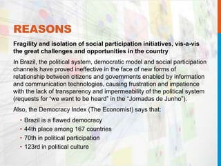 REASONS
Fragility and isolation of social participation initiatives, vis-a-vis
the great challenges and opportunities in the country
In Brazil, the political system, democratic model and social participation
channels have proved ineffective in the face of new forms of
relationship between citizens and governments enabled by information
and communication technologies, causing frustration and impatience
with the lack of transparency and impermeability of the political system
(requests for “we want to be heard” in the “Jornadas de Junho”).
Also, the Democracy Index (The Economist) says that:
• Brazil is a flawed democracy
• 44th place among 167 countries
• 70th in political participation
• 123rd in political culture
 