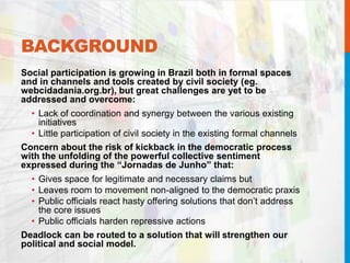 BACKGROUND
Social participation is growing in Brazil both in formal spaces
and in channels and tools created by civil society (eg.
webcidadania.org.br), but great challenges are yet to be
addressed and overcome:
• Lack of coordination and synergy between the various existing
initiatives
• Little participation of civil society in the existing formal channels
Concern about the risk of kickback in the democratic process
with the unfolding of the powerful collective sentiment
expressed during the “Jornadas de Junho” that:
• Gives space for legitimate and necessary claims but
• Leaves room to movement non-aligned to the democratic praxis
• Public officials react hasty offering solutions that don’t address
the core issues
• Public officials harden repressive actions
Deadlock can be routed to a solution that will strengthen our
political and social model.
 