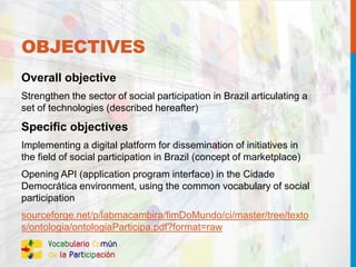 OBJECTIVES
Overall objective
Strengthen the sector of social participation in Brazil articulating a
set of technologies (described hereafter)
Specific objectives
Implementing a digital platform for dissemination of initiatives in
the field of social participation in Brazil (concept of marketplace)
Opening API (application program interface) in the Cidade
Democrática environment, using the common vocabulary of social
participation
sourceforge.net/p/labmacambira/fimDoMundo/ci/master/tree/texto
s/ontologia/ontologiaParticipa.pdf?format=raw
 