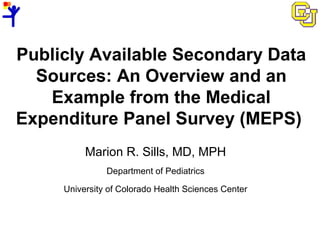Publicly Available Secondary Data
Sources: An Overview and an
Example from the Medical
Expenditure Panel Survey (MEPS)
Marion R. Sills, MD, MPH
Department of Pediatrics
University of Colorado Health Sciences Center
 