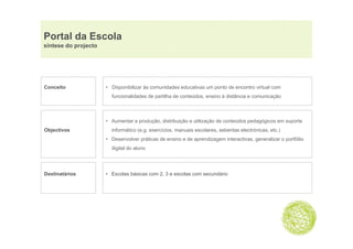 Portal da Escola
síntese do projecto




Conceito              • Disponibilizar às comunidades educativas um ponto de encontro virtual com
                        funcionalidades de partilha de conteúdos ensino à distância e comunicação
                                                       conteúdos,



                      • Aumentar a produção, distribuição e utilização de conteúdos pedagógicos em suporte
Objectivos              informático (e.g. exercícios, manuais escolares, sebentas electrónicas, etc.)
                      • Desenvolver práticas de ensino e de aprendizagem interactivas, generalizar o portfólio
                        digital do aluno




Destinatários         • Escolas básicas com 2, 3 e escolas com secundário
 