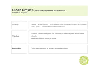 Escola Simplex. plataforma integrada de gestão escolar
          p     p              g        g
síntese do projecto




Conceito              • Facilitar a gestão escolar e a comunicação entre as escolas e o Ministério da Educação,
                        com o recurso a uma plataforma electrónica integrada



                      • Aumentar a eficiência da gestão e da comunicação entre os agentes da comunidade
Objectivos              educativa
                      • Melhorar o acesso à informação escolar




Destinatários         • Todos os agrupamentos de escolas e escolas secundárias
 