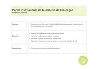 Portal Institucional do Ministério da Educação
                                           ç
síntese do projecto




Conceito              • Construir um portal único do Ministério da Educação, assegurando o acesso rápido e
                        fácil a informação útil aos cidadãos



                      • Melhorar a qualidade da comunicação externa do ME
Objectivos            • Aproximar o ME das comunidades educativas
                      • Simplificar a gestão de informação interna do ME
                      • Racionalizar custos de concepção, gestão e manutenção dos sítios do ME




Destinatários         • Comunidades educativas e cidadãos em geral
 