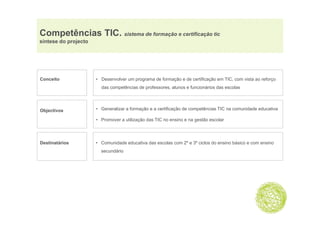 Competências TIC. sistema de formação e certificação tic
   p                              ç              ç
síntese do projecto




Conceito              • Desenvolver um programa de formação e de certificação em TIC, com vista ao reforço
                        das competências de professores alunos e funcionários das escolas
                                            professores,




Objectivos
  j                   • Generalizar a formação e a certificação de competências TIC na comunidade educativa

                      • Promover a utilização das TIC no ensino e na gestão escolar




Destinatários         • Comunidade educativa das escolas com 2º e 3º ciclos do ensino básico e com ensino
                        secundário
 