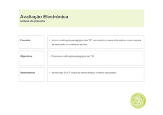 Avaliação Electrónica
      ç
síntese do projecto




Conceito              • Induzir a utilização pedagógica das TIC, recorrendo a meios informáticos como suporte
                        de realização da avaliação escolar




Objectivos
  j                   • Promover a utilização pedagógica de TIC
                                                  g g




Destinatários         • Alunos dos 2º e 3º ciclos do ensino básico e ensino secundário
 