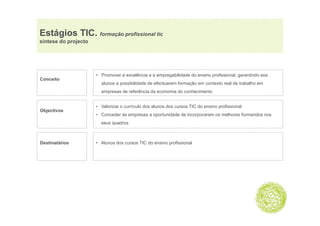 Estágios TIC. formação p
    g              ç profissional tic
síntese do projecto




                      • Promover a excelência e a empregabilidade do ensino profissional, garantindo aos
Conceito
                        alunos a possibilidade de efectuarem formação em contexto real de trabalho em
                        empresas de referência da economia do conhecimento


                      • Valorizar o currículo dos alunos dos cursos TIC do ensino profissional
Objectivos
  j
                      • C
                        Conceder à empresas a oportunidade d i
                             d às                 t id d de incorporarem os melhores f
                                                                              lh     formandos nos
                                                                                           d
                        seus quadros



Destinatários         • Alunos dos cursos TIC do ensino profissional
 