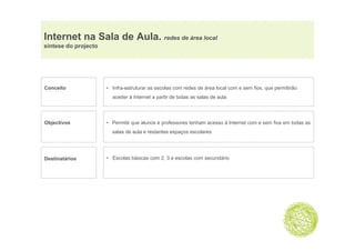 Internet na Sala de Aula. redes de área local
síntese do projecto




Conceito              • Infra-estruturar as escolas com redes de área local com e sem fios, que permitirão
                        aceder à Internet a partir de todas as salas de aula




Objectivos            • Permitir que alunos e professores tenham acesso à Internet com e sem fios em todas as
                        salas de aula e restantes espaços escolares




Destinatários         • Escolas básicas com 2, 3 e escolas com secundário
 