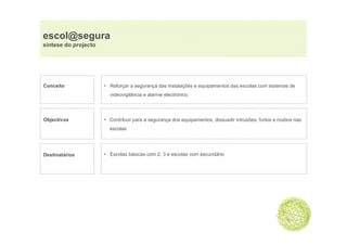 escol@segura
     @ g
síntese do projecto




Conceito              • Reforçar a segurança das instalações e equipamentos das escolas com sistemas de
                        videovigilância e alarme electrónico




Objectivos            • Contribuir para a segurança dos equipamentos, dissuadir intrusões, furtos e roubos nas
                        escolas




Destinatários         • Escolas básicas com 2, 3 e escolas com secundário
 