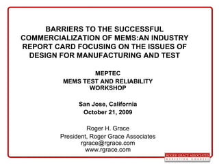 BARRIERS TO THE SUCCESSFUL COMMERCIALIZATION OF MEMS:AN INDUSTRY REPORT CARD FOCUSING ON THE ISSUES OF DESIGN FOR MANUFACTURING AND TEST MEPTEC MEMS TEST AND RELIABILITY WORKSHOP San Jose, California October 21, 2009 Roger H. Grace President, Roger Grace Associates [email_address] www.rgrace.com 