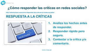 www.mep.pe
¿Cómo responder las críticas en redes sociales?
RESPUESTA A LA CRÍTICAS
1. Analiza los hechos antes
de responder.
2. Responder rápido pero
seguro.
3. Contestar a la crítica y/o
comentario.
http://adveischool.com/como-responder-las-criticas-en-redes-sociales/
 