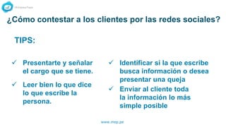 www.mep.pe
¿Cómo contestar a los clientes por las redes sociales?
TIPS:
 Presentarte y señalar
el cargo que se tiene.
 Leer bien lo que dice
lo que escribe la
persona.
 Identificar si la que escribe
busca información o desea
presentar una queja
 Enviar al cliente toda
la información lo más
simple posible
 