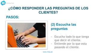 www.mep.pe
¿CÓMO RESPONDER LAS PREGUNTAS DE LOS
CLIENTES?
(2) Escucha las
preguntas
- Escucha todo lo que tenga
que decir el cliente.
- Entiende por lo que esta
pasando el cliente.
PASOS:
 