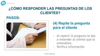 www.mep.pe
¿CÓMO RESPONDER LAS PREGUNTAS DE LOS
CLIENTES?
(4) Repite la pregunta
para el cliente
- Al repetir la pregunta le das
a entender al cliente que lo
entendiste.
- Verifica información
PASOS:
 