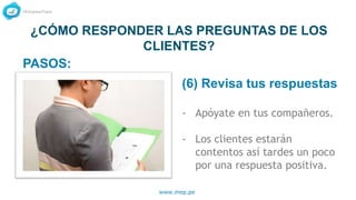 www.mep.pe
¿CÓMO RESPONDER LAS PREGUNTAS DE LOS
CLIENTES?
(6) Revisa tus respuestas
- Apóyate en tus compañeros.
- Los clientes estarán
contentos así tardes un poco
por una respuesta positiva.
PASOS:
 