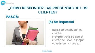 www.mep.pe
¿CÓMO RESPONDER LAS PREGUNTAS DE LOS
CLIENTES?
(8) Se imparcial
- Nunca te pelees con el
cliente.
- Siempre trata de que el
cliente se lleve la mejor
opinión de la marca.
PASOS:
 