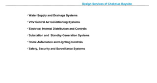 Design Services of Chakolas Bayside
Water Supply and Drainage Systems
VRV Central Air Conditioning Systems
Electrical Internal Distribution and Controls
Substation and Standby Generation Systems
Home Automation and Lighting Controls
Safety, Security and Surveillance Systems
 