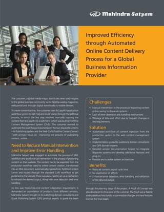 Improved Efficiency
                                                                        through Automated
                                                                        Online Content Delivery
                                                                        Process for a Global
                                                                        Business Information
                                                                        Provider



The customer, a global media major, distributes news and insights
to the global business community via its flagship weekly magazine,         Challenges
web portal and through digital downloads to mobile devices.
                                                                           • Manual intervention in the process of exporting content
To create content online, the customer used InCopy/K4 production             online owing to disparate systems
workflow system to edit, tag and route stories through the editorial       • Lack of error detection and handling mechanisms
process, in which the last step involved manually copying the              • Wastage of time and effort due to frequent changes in
content from InCopy/K4 to a web form which was built on FatWire              the requirements
Content Management System (CMS). The customer wanted to
automate the workflow process between the two disparate systems            Solution
–K4 Publishing system and the Web CMS (FatWire Content Server)             • Automated workflow of content ingestion from the
–with primary focus on improving the process of publishing                   production system to the web content management
content, online.                                                             system
                                                                           • Implementation guided by publishing domain consultants
Need to Reduce Manual Intervention                                           and QPS domain experts
                                                                           • Detailed vendor documentation helped to integrate
and Improve Error Handling                                                   disparate systems and develop additional features and
Mahindra Satyam was engaged to automate the process of XML                   plug-ins
workflow and avoid manual intervention in the process of publishing        • Flexible and scalable system architecture
content on their website. The content had to be exported from the
production workflow used for online content creation, transformed          Benefits
into an XML document, automatically ingested into FatWire Content          • Reduced content export cycle time
Server and routed through the standard CMS workflow to get                 • No duplication of efforts
published on the website. There was also a need to set up a mechanism      • Enhanced error detection, error handling and validation
to validate the desired output, along with error detection and error         of the desired output
handling.

As this was first-of-its-kind content integration requirement, it       through the planning stage of the project. A Proof of Concept was
demanded an assimilation of products from different vendors.            also developed to show case to the customer. The result was a flexible
Mahindra Satyam brought in its publishing domain consultants and        and scalable architecture to accommodate changes and new features
Quark Publishing System (QPS) product experts to guide the team         even at the final stages.
 