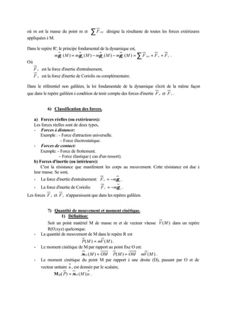 où m est la masse du point m et        ∑F    ext   désigne la résultante de toutes les forces extérieures
appliquées à M.

Dans le repère R', le principe fondamental de la dynamique est,
                mγ r ( M ) = mγ a ( M ) − mγ e ( M ) − mγ c ( M ) = ∑ F ext + F e + F c .
Où
    F e est la force d'inertie d'entraînement,
    F e est la force d'inertie de Coriolis ou complémentaire.

Dans le référentiel non galiléen, la loi fondamentale de la dynamique s'écrit de la même façon
que dans le repère galiléen à condition de tenir compte des forces d'inertie F e et F c .


            6) Classification des forces.

    a) Forces réelles (ou extérieures):
    Les forces réelles sont de deux types,
    - Forces à distance:
        Exemple : - Force d'attraction universelle.
                    - Force électrostatique.
    - Forces de contact:
        Exemple: - Force de frottement.
                   - Force élastique ( cas d'un ressort).
    b) Forces d'inertie (ou intérieure):
        C'est la résistance que manifestent les corps au mouvement. Cette résistance est due à
    leur masse. Se sont,
    -   La force d'inertie d'entraînement: F e = −mγ e .
    -   La force d'inertie de Coriolis:      F c = −mγ c .
Les forces F e et F c n'apparaissent que dans les repères galiléen.


            7) Quantité de mouvement et moment cinétique.
                    1) Définition:
            Soit un point matériel M de masse m et de vecteur vitesse V (M ) dans un repère
            R(O,xyz) quelconque.
    -   La quantité de mouvement de M dans le repère R est
                              P( M ) = mV ( M ) .
    -   Le moment cinétique de M par rapport au point fixe O est:
                            σ O ( M ) = OM ∧ P( M ) = OM ∧ mV ( M ) .
    -   Le moment cinétique du point M par rapport à une droite (D), passant par O et de
        vecteur unitaire u , est donnée par le scalaire,
                M D( P) = σ O ( M ).u .
 
