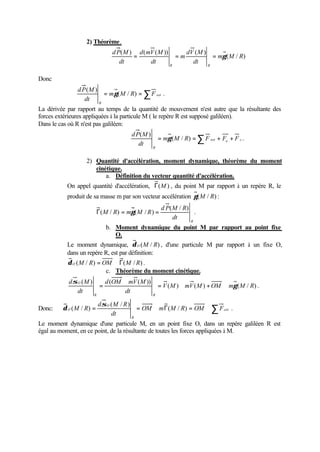 2) Théorème.
                                d P( M ) d ( mV ( M ))      dV ( M )
                                        =                =m          = mγ ( M / R)
                                   dt         dt              dt R
                                                       R


Donc
               d P (M )
                        = mγ ( M / R) = ∑ F ext .
                  dt R
La dérivée par rapport au temps de la quantité de mouvement n'est autre que la résultante des
forces extérieures appliquées à la particule M ( le repère R est supposé galiléen).
Dans le cas où R n'est pas galiléen:
                                        d P( M )
                                                       = mγ ( M / R) = ∑ F ext + Fe + F c .
                                           dt      R


                   2) Quantité d'accélération, moment dynamique, théorème du moment
                      cinétique.
                          a. Définition du vecteur quantité d'accélération.
           On appel quantité d'accélération, Γ(M ) , du point M par rapport à un repère R, le
           produit de sa masse m par son vecteur accélération γ ( M / R) :
                                                        d P( M / R)
                          Γ( M / R) = mγ ( M / R ) =                  .
                                                             dt     R
                              b. Moment dynamique du point M par rapport au point fixe
                                 O.
           Le moment dynamique, δ O ( M / R) , d'une particule M par rapport à un fixe O,
           dans un repère R, est par définition:
           δ O ( M / R) = OM ∧ Γ( M / R) .
                           c. Théorème du moment cinétique.
           d σ O (M )     d (OM ∧ mV ( M ))
                        =                              = V ( M ) ∧ mV ( M ) + OM ∧ mγ ( M / R) .
               dt                dt
                      R                            R

                          d σ O (M / R )
Donc:    δ O ( M / R) =                    = OM ∧ mΓ( M / R) = OM ∧ ∑ F ext .
                                dt       R
Le moment dynamique d'une particule M, en un point fixe O, dans un repère galiléen R est
égal au moment, en ce point, de la résultante de toutes les forces appliquées à M.
 