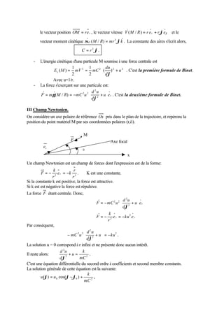 .        .
        le vecteur position OM = r e r , le vecteur vitesse V ( M / R ) = r e r + r ϕe ϕ et le
                                                        .
        vecteur moment cinétique σ O ( M / R) = mr 2 ϕ k . La constante des aires s'écrit alors,
                                          .
                                 C = r 2 ϕ.

    -   L'énergie cinétique d'une particule M soumise à une force centrale est
                           1         1        du        
                Ec ( M ) = mV 2 = mC 2 ( ) 2 + u 2  . C'est la première formule de Binet.
                           2         2        dϕ        
               Avec u=1/r.
    -   La force s'exerçant sur une particule est:
                                  2 2d u       
                                         2

        F = mγ ( M / R) = −mC u  2 + u  e r . C'est la deuxième formule de Binet.
                                      dϕ       

III Champ Newtonien.
On considère un axe polaire de référence Ox pris dans le plan de la trajectoire, et repérons la
position du point matériel M par ses coordonnées polaires (r,ö).

                                  M
                          F                        Axe focal
          er              ϕ
                                ϕ0
                                                               x
Un champ Newtonien est un champ de forces dont l'expression est de la forme:
                  k             r
        F=−        2
                     e r = −k 3 .        K est une constante.
                 r             r
Si la constante k est positive, la force est attractive.
Si k est est négative la force est répulsive.
La force F étant centrale. Donc,
                                                         2 2d u
                                                                  2
                                                                        
                                               F = − mC u  2 + u  e r
                                                               dϕ     
                                              
                                                      k
                                               F = − r 2 e r = −ku e r
                                                                    2

                                              
Par conséquent,
                                        d 2u     
                            − mC 2 u 2  2 + u  = −ku 2 .
                                        dϕ       
La solution u = 0 correspond à r infini et ne présente donc aucun intérêt.
                       d 2u          k
Il reste alors:             +u=            .
                       dϕ 2
                                   mC 2
C'est une équation différentielle du second ordre à coefficients et second membre constants.
La solution générale de cette équation est la suivante:
                                         k
          u (ϕ) = u 0 cos(ϕ − ϕ0 ) +          ,
                                       mC 2
 