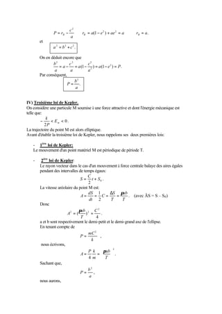 c2
                P = rB −    ⇒ rB = a(1 − e 2 ) + ae 2 = a ⇒      rB = a.
                         a
       et
               a 2 = b2 + c2 .

       On en déduit encore que
               b2       c2      c2
                  = a − = a (1 − 2 ) = a (1 − e 2 ) = P.
               a        a       a
       Par conséquent,
                           b2
                       P= .
                           a


IV) Troisième loi de Kepler.
On considère une particule M soumise à une force attractive et dont l'énergie mécanique est
telle que:
            k
         −     < Em < 0 .
           2P
La trajectoire du point M est alors elliptique.
Avant d'établir la troisième loi de Kepler, nous rappelons ses deux premières lois:

   - 1ère loi de Kepler:
   Le mouvement d'un point matériel M est périodique de période T.

   -    2ère loi de Kepler:
       Le rayon vecteur dans le cas d'un mouvement à force centrale balaye des aires égales
       pendant des intervalles de temps égaux:
                                    C
                                S = t + S0 .
                                     2
       La vitesse aréolaire du point M est:
                                     dS 1         ∆S πab
                                A=        = C=         =     . (avec ÄS = S – S0 )
                                     dt 2          T     T
       Donc
                               πab 2 C 2
                        A2 = (     ) =        .
                                T          4
       a et b sont respectivement le demi-petit et le demi-grand axe de l'ellipse.
       En tenant compte de
                                     mC 2
                                P=           ,
                                       k
        nous écrivons,
                                     P k  πab 
                                                    2

                                A=          =      .
                                     4m  T 
       Sachant que,
                                    b2
                                P=       ,
                                     a
       nous aurons,
 