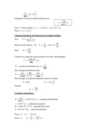 q2 1           V2
                  . =m          .
            4πε0 r 2         r
Finalement, le rayon de l'orbite de l'électron est:
                                                                         h 2 ε0 2
                                                                  rn =          .n .
                                                                         πq 2 m
                                              o       o
Pour 1ère orbite de Bohr: n = 1, r1 ≈ 0.53 A . ( 1 A = 10 −10 m ).
Pour n = 2, r2 = 4 × r1 .

Calcul de l'énergie E de l'électron sur les orbites de Bohr:
                    k
On a:    E=−                 .
               2 P(1 − e 2 )
                                        k            σ0
                                                      2

Dans le cas du cercle (e = 0):     E=−    , avec P =    ,
                                       2P            mk
                   mk 2
Donc        E=−       2
                        .
                   2σ0

L'électron est soumis de la part du proton à une force électrostatique:
                  ( −q)( + q) 1
            Fe =             . 2 er .
                     4πε0     r
                                          q2
 F e une force newtonienne avec k =           .
                                         4πε0
D'où, l'énergie de l'électron s'écrit,
         mq 4 1 4π 2             mq 4 1
E=−              .         =− 2 2 2 .
       16ε0 π 2 2 n 2 h 2
            2
                               8ε0 π n
Donc l'énergie de la particule dépend de l'entier n et s'écrit,
                                                       1
             E = E(n)       ⇒           E n = −Cte. 2 .
                                                      n
On pose
                              hRc
                      En = − 2 .
                               n
Constantes numériques:

      mq 4
R=             = 1.0973 × 10 7 m −1 . (constante de Rhydberg).
     8ε0 h 3 c
       2


c = 3 ×10 +8 m / s . (célérité de la lumière.)
ε0 = 8.86 × 10 −12 F / m . (permittivité du vide).
m = 0.9 × 10 −30 kg . (masse de l'électron).

Pour n = 1: E1 = - 13.6 eV.
                    E     13.6
Pou n = 2:   E2 = 1 = −        eV …
                    2       2
 