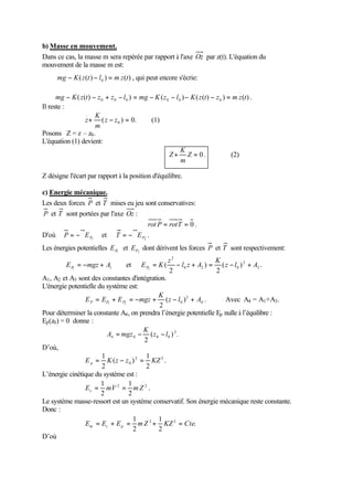 b) Masse en mouvement.
Dans ce cas, la masse m sera repérée par rapport à l'axe Oz par z(t). L'équation du
mouvement de la masse m est:
                                    ..
       mg − K ( z (t ) − l 0 ) = m z (t ) , qui peut encore s'écrie:
                                                                                           ..
      mg − K ( z (t ) − z 0 + z 0 − l 0 ) = mg − K ( z 0 − l 0 ) − K ( z (t ) − z 0 ) = m z (t ) .
Il reste :
                  ..   K
                  z + ( z − z 0 ) = 0.         (1)
                       m
Posons Z = z – z0 .
L'équation (1) devient:
                                                         ..   K
                                                        Z+ Z = 0.                      (2)
                                                              m

Z désigne l'écart par rapport à la position d'équilibre.

c) Energie mécanique.
Les deux forces P et T mises eu jeu sont conservatives:
P et T sont portées par l'axe Oz :
                                     rot P = rot T = 0 .
D'où P = −∇E P1 et T = −∇E P2 .
Les énergies potentielles E P1 et EP2 dont dérivent les forces P et T sont respectivement:
                                                           z2                 K
           E P1 = −mgz + A1              et   E P2 = K (      − l 0 z + A2 ) = ( z − l 0 ) 2 + A3 .
                                                           2                  2
A1 , A2 et A3 sont des constantes d'intégration.
L'énergie potentielle du système est:
                                             K
                 E P = EP1 + E P2 = −mgz + ( z − l 0 ) 2 + A4 .       Avec A4 = A1 +A3 .
                                             2
Pour déterminer la constante A4 , on prendra l’énergie potentielle Ep nulle à l’équilibre :
Ep (z0 ) = 0 donne :
                                        K
                         A4 = mgz 0 − ( z 0 − l 0 ) 2 .
                                          2
D’où,
                       1                   1
                 E p = K ( z − z 0 ) 2 = KZ 2 .
                       2                   2
L’énergie cinétique du système est :
                                        .
                       1          1
                 Ec = mV 2 = m Z 2 .
                       2          2
Le système masse-ressort est un système conservatif. Son énergie mécanique reste constante.
Donc :
                                           .
                                    1        1
                 Em = Ec + E p = m Z 2 + KZ 2 = Cte.
                                    2        2
D’où
 