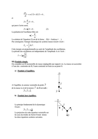 dEm     . ..     .
                     = m Z Z + KZ Z = 0 ,
                  dt
et
                 ..  K
                 Z+      Z =0,
                     m
qui peut s’écrire aussi,
                 ..
                 Z + ω02 Z = 0 .                (2)
La pulsation de l'oscillateur libre est:
                                 K
                          ω0 = .
                            2

                                 m
La solution de l’équation (2) est de la forme : Z(t) = Asin(ω0 t + ϕ).
Par conséquent, l’énergie mécanique du système masse-ressort s’écrit :
                        1
                 Em = KA2 .
                        2
Cette énergie est proportionnelle au carré de l’amplitude des oscillations.
La période des oscillations est indépendante de l’amplitude A et s’écrit :
                   m
        T = 2π       .
                   K

III) Pendule simple.
On considère un fil inextensible de masse négligeable par rapport à m. La masse est accrochée
à l’une des extrémités du fil, l’autre extrémité est fixée en un point O.

     a) Pendule à l’équilibre.
                                                                   O




A l’équilibre, la somme vectorielle du poids P                         T
de la masse m et de la tension T du fil est nulle :                    m
                  P + T = 0.                                 P

     b) Pendule hors équilibre.

                                                               O

     Le principe fondamental de la dynamique                                   T
     S’écrit :                                                     θ
                  P + T = mγ .                                             n           τ
     La projection de cette équation vectorielle sur
     les axes du trièdre de Serret-Frenet donne                                    P
     les deux équations scalaires suivantes.
 
