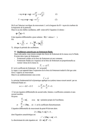                      dV      d 2s
        − mg sin θ = mγ t = m dt = m dt 2
        
                                                                (1)
                                   2
        T − mg cos θ = mγ = m V                                ( 2)
        
        
                            n
                                  l

Où S est l’abscisse curviligne du mouvement. L est la longueur du fil = rayon de courbure de
la trajectoire de la particule.
Dans le cas des faibles oscillations, sinθ voisin de θ, l’équation (1) donne :
        ..  g
       θ + θ = 0.
             l
Cette équation différentielle a pour solution : θ(t) = sin(ω0 t + ϕ).
Où
                  g              2π         g
           ω0 =     , et T =         = 2π      .
                  l              ω0         l
T0 désigne la période des oscillations.

    B) Oscillateurs amortis par un frottement fluide.
    Dans cette partie, nous tenons compte des forces de frottement de la masse avec le fluide.
    Il existe deux types de frottements :
    - Frottements solides où la force de frottement est une constante.
    - Frottements fluides (ou visqueux) où la force de frottement est proportionnelle au
         vecteur vitesse de la masse m.
                                         F f = − K 'V .
K’ est le coefficient de frottement. K’ est positif.
Le signe (-) qui apparaît dans l’expression de la force de frottement traduit le fait que cette
force s’oppose au mouvement.
Dans le cas unidimensionnel, nous avons
                                                    .
                                          V = z k.
Le principe fondamental de la dynamique appliqué au système masse-ressort amorti par un
frottement fluide est :
              ..                    .. K' . K
           m z = − KZ − K ' Z ⇒ z +       Z + Z = 0.
                                       m      m

 C’est une équation différentielle du second ordre, linéaire, à coefficients constants et sans
second membre.
On pose:
              K
                  = ω0 ,
                      2
                              avec ω0 = pulsation propre de l'oscillateur,
              m
             K'
        et       = 2λω0 , où ë est le coefficient d'amortissement.
              m
L'équation différentielle du mouvement du point M devient alors:
                                  ..         .
                                 Z + 2λω0 Z + ω0 Z = 0 ,
                                               2


dont l'équation caractéristique est:
                                        r 2 + 2λω0 r + ω0 = 0 .
                                                         2


Le discriminant de cette équation est: ∆ ' = ω0 ( λ2 − 1) .
                                              2
 