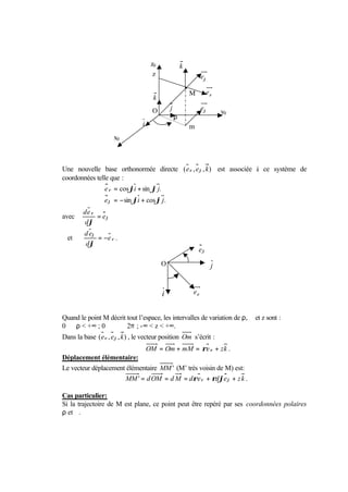 z0                   k
                                       z                                eϕ

                                                               M         eρ
                                       k
                                      O            j                    eϕ       y0
                                                       ρ
                                  i        ϕ                   m
                      x0



Une nouvelle base orthonormée directe ( e ρ , e ϕ , k ) est associée à ce système de
coordonnées telle que :
                  e ρ = cos ϕi + sin ϕ j.
                  e ϕ = − sin ϕi + cos ϕ j .
        de ρ
avec         = eϕ
        dϕ
         d eϕ
  et          = −e ρ .
         dϕ
                                                                    eϕ
                                                               ϕ
                                           O                                 j

                                                   ϕ
                                               i                   eρ


Quand le point M décrit tout l’espace, les intervalles de variation de ρ, ϕ et z sont :
0   ρ < +∞ ; 0 ϕ 2π ; -∞ < z < +∞.
Dans la base ( e ρ , e ϕ , k ) , le vecteur position Om s’écrit :
                             OM = Om + mM = ρe ρ + z k .
Déplacement élémentaire:
Le vecteur déplacement élémentaire MM ' (M’ très voisin de M) est:
                      MM ' = d OM = d M = dρe ρ + ρdϕe ϕ + z k .

Cas particulier:
Si la trajectoire de M est plane, ce point peut être repéré par ses coordonnées polaires
ρ et ϕ.
 