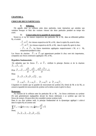 CHAPITRE 6.

CHOCS DE DEUX PARTICULES.

              I)    Définition.
    On appelle choc ou collision entre deux particules, toute interaction qui entraîne une
variation brusque et finie des vecteurs vitesses des deux particules pendant un temps très
court.
              II)   Conservation de la quantité de mouvement.
    Soient m et m les masses respectives des particules M et M2 dans un référentiel galiléen
              1   2                                      1
R0 . et soient:
                - V 1 et V 2 les vitesses respectives de M1 et M2 dans le repère R0 avant le choc.
                - V '1 et V ' 2 les vitesses respectives de M1 et M2 dans le repère R0 après le choc.
                - F 21 et F 12 les forces transitoires appliquées respectivement à M1 et à              M2
                uniquement pendant le choc.
Les forces de réaction F 21 et F 12 qui apparaissent pendant le choc sont très importantes,
comparées aux forces extérieures appliquée à M1 et M2 .

Hypothèse fondamentale:
On admettra que les forces F 21 et F 12 vérifient le principe d'action et de la réaction:
F 21 + F 21 = 0 .
                         d P1 d P 2 d ( P1 + P 2 )
D'où F 21 + F 21 =           +     =               = 0.
                          dt   dt         dt
Donc
             P1 + P 2 = P'1 + P' 2 = Cte , (1)
avec
        P1 = m1 V 1 , P 2 = m2 V 2 , P'1 = m1 V '1 et P' 2 = m2 V '2 .
L'équation (1) montre que la quantité de mouvement du système (S), formé de M1 et de M2 , se
conserve (quantité de mouvement du système est la même avant et après le choc).

Remarque:
   Au moment de la collision entre les particules M et M2 , les forces extérieures au système
                                                     1
(S) sont généralement négligeables devant les forces intérieures à ce système que sont les
forces de contact. (S) peut alors être considéré comme système isolé.
Dans le cas d'un système isolé, le principe fondamental de la dynamique appliqué à celui-ci
dans le repère R0 est comme suit:
                                                 dP
∑F     ext   = mγ ( S ) = ( m1 + m2 )γ ( S ) =
                                                 dt
                                                    = 0.
Donc,
             P = P1 + P 2 = P'1 + P' 2 = Cte .
 