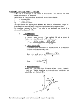 B) CINEMATIQUE DU POINT MATERIEL.
   - L’objet de la cinématique est de décrire les mouvements d’une particule sans tenir
      compte des causes qui les produisent.
   - La description du mouvement d’une particule met en œuvre trois vecteurs :
      i)       Le vecteur position.
      ii)      Le vecteur vitesse.
      iii)     Le vecteur accélération.
   - Le corps mobile sera appelé point matériel. On parle de point matériel lorsque les
      dimensions du mobile sont considérées négligeables dans les conditions du problème.
   - En mécanique classique, la vitesse V du point M est négligeable par rapport à la
      vitesse de la lumière dans le vide.
   -
               I)      Vecteur vitesse :
                         a) Vitesse moyenne.
                         Le vecteur vitesse moyenne d’une particule M qui se trouve à
                         l’instant t1 en M1 et à l’instant t2 en M2 est donnée par:
                                          OM (t 2 ) − OM ( t1 ) OM 2 − OM 1
                               V m (M ) =                        =
                                                  t 2 − t1             t 2 − t1
                          b) Vitesse instantanée.
                              Le vecteur vitesse instantanée de la particule en M par rapport à
                              un repère orthonormé R(O,xyz) est :

                                                                        OM (t + ∆t ) − OM (t )
                               V ( M / R) = lim V m ( M ) = lim                                ,
                                               ∆t→ 0              ∆t→ 0          ∆t

                                                              d OM
                               donc            V (M / R ) =
                                                                dt     R


                           b) Vitesse algébrique:
                           Dans ce cas, c’est la trajectoire elle même qui sert à repérer le mobile
                           à l’aide de l’abscisse curviligne s (ou coordonnée intrinsèque) du
                           point M. ∆s = arc (M(t)M(t+∆t)).

                                                                  z
                                                                                T
                                                                      M(t+dt)
                                                                                      M(t)
                                                                               dθ
                                                              k
                                                                                             y
                                                                  O
                                                                           j
                                           x             i



Le vecteur vitesse est porté par le vecteur unitaire T tangent à la trajectoire.
 