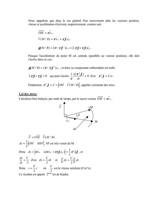 Nous rappelons que dans le cas général d'un mouvement plan les vecteurs position, 
vitesse et accélération s'écrivent, respectivement, comme suit: 
OM = re r . 
. . 
( / ) . 
V M R = re r + rjej 
. . . .. 
2 
.. 
= - + + . 
g(M / R) (r rj )e r (2 rj rj)ej 
Puisque l'accélération du point M est centrale (parallèle au vecteur position), elle doit 
s'écrire dans ce cas: 
. 
2 
.. 
= - , et donc sa composante orthoradiale est nulle: 
g(M / R) (r rj )er 
. 
d r 2 
j 
r 
. . .. 
rj+ rj= qui peut s'écrire 0 
2 0 
1 ( ) 
= 
dt 
. 
d'où = Cte 
r2 j . 
. 
2 r j= C = OM ÙV M R , appelée constante des aires. 
Finalement, ( / ) 
Loi des aires: 
Calculons l'aire balayée, par unité de temps, par le rayon vecteur OM = re r . 
C = OM ÙV(M / R) 
ds = OM Ù MM ' 
, M' est très voisin de M. 
1 
2 
1 
Donc ds re r drer rdjej r2dj 
= Ù ( + ) = , et 
2 
ds = C 
d'où dt 
2 
dt 
C 
ds 
= et ò = òs t 
2 
dt 
C 
ds 
0 2 0 
. 
C 
= où 
Donc s 
t 
2 
C 
2 
est la vitesse aréolaire (Cm²/s). 
Ce résultat est appelé 2ème loi de Kepler. 
ds 
C 
dj 
M 
M’ 
e r 
 