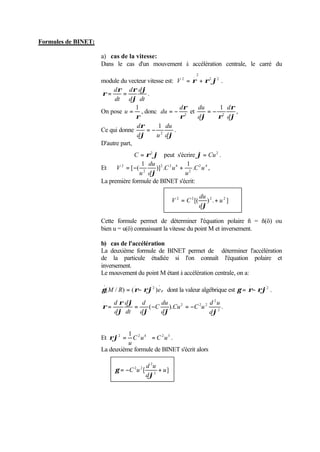 Formules de BINET: 
a) cas de la vitesse: 
Dans le cas d'un mouvement à accélération centrale, le carré du 
module du vecteur vitesse est: 
. 
2 2 
. 2 
V 2 = r + r j . 
r = r = r 
d d 
j 
dt 
d 
d 
dt 
j 
. 
. 
On pose 
u = 1 , donc r 
r2 
dr 
du = - et 
r 
= - 1 d 
, 
du 
j r d 
j 
d 
2 
Ce qui donne 
r 
= - 1 du 
. 
d 
j d 
j 
d u 
2 
D'autre part, 
. 
. 
j= Cu . 
C = r2j peut s'écrire 2 
du 
V = - + 
Et 2 . 
2 4 
2 
2 2 4 
2 
1 
)] . 
1 
[ ( C u 
u 
C u 
d 
u 
j 
, 
La première formule de BINET s'écrit: 
du 
V = C + 
2 2 [( ) 2 . u 2 ] 
j 
d 
Cette formule permet de déterminer l'équation polaire ñ = ñ(ö) ou 
bien u = u(ö) connaissant la vitesse du point M et inversement. 
b) cas de l'accélération 
La deuxième formule de BINET permet de déterminer l'accélération 
de la particule étudiée si l'on connaît l'équation polaire et 
inversement. 
Le mouvement du point M étant à accélération centrale, on a: 
. 
2 
.. 
= - dont la valeur algébrique est 
g(M / R) (r rj )er 
. 
2 
.. 
g = r- rj . 
2 
= d = - = - 
2 2 2 
d u 
du 
C 
( ). . 2 
. 
.. 
r r 
d 
j j j 
j 
j 
d 
Cu C u 
d 
d 
d 
dt 
d 
Et 2 2 4 2 3 1 
C u C u 
rj = = . 
u 
La deuxième formule de BINET s'écrit alors 
2 
d u 
= -C u + 
2 2 u 
[ ] 2 
j 
d 
g 
 