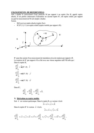 CHANGEMENTS DE REFERENTIELS 
Soit à étudier le mouvement d’une particule M par rapport à un repère fixe R, appelé repère 
absolu. Il est parfois intéressant d’introduire un second repère R’, dit repère relatif, par rapport 
au quel le mouvement de M soit simple à étudier. 
Soient, 
- R(O,xyz) un repère absolu (repère fixe). 
- R’(O’,x’y’z’) un repère relatif (repère mobile par rapport à R). 
x 
R’ peut être animé d’un mouvement de translation et/ou de rotation par rapport à R. 
La rotation de R’ par rapport à R se fait avec une vitesse angulaire w(R’/R) telle que : 
Dans le repère R, 
ì 
ï ï ï ï 
í 
ï ï ï ï 
î 
= w 
Ù 
= w 
Ù 
= Ù 
( '/ ) ' 
' 
( ' / ) ' 
' 
( '/ ) ' 
' 
R R k 
di 
d j 
d k 
dt 
R R j 
dt 
R R i 
dt 
R 
R 
R 
w 
Dans R’, 
0 
' d j 
' d k 
' 
= = = 
dt 
dt 
R R R 
' ' ' 
di 
dt 
. 
1) Dérivation en repère mobile. 
Soit A un vecteur quelconque. Dans le repère R, ce vecteur s’écrit 
A = xi + y j + zk. 
Dans le repère R’ le vecteur A s’écrit, 
A = x'i + y' j + z' k. 
, 
' 
d A = + + = + + + + + 
z k z 
' ' ' 
' 
d j 
di 
. . . . . . 
y j y 
' ' ' 
' 
x i y j z k x i x 
' ' ' 
d k 
dt 
dt 
dt 
R R R R 
dt 
y 
z 
y’ 
z’ 
O 
O’ 
R 
R’ 
i 
j 
k 
k ' 
j' 
i' 
x’ 
M 
 