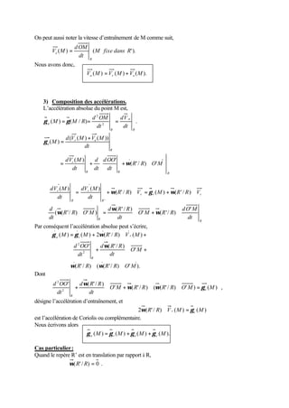 On peut aussi noter la vitesse d’entraînement de M comme suit, 
dOM 
( ) (M fixe dans R'). 
dt 
V M 
R 
e = 
Nous avons donc, 
V (M) V (M) V (M). a r e = + 
3) Composition des accélérations. 
L’accélération absolue du point M est, 
2 
d OM 
g M = g M R = = 
( ) ( / ) . 2 
R 
a 
a dt 
R 
dV 
dt 
d V M V M 
( ( ) ( )) 
dOO 
d 
ù 
é 
= + + Ù 
R R R 
dV M 
r 
R 
r e 
a 
R R O M 
dt 
dt 
dt 
dt 
M 
ú ú 
û 
ê ê 
ë 
= + 
( ' / ) ' 
( ) ' 
( ) 
w 
g 
* dV ( M ) = dV ( M 
) 
+ ( ' / ) Ù = ( ) + ( ' / ) 
Ù r R R V M R R V 
r r r 
R 
r 
R 
dt 
dt 
' 
w g w 
* ( ( '/ ) Ù ' ) = Ù +w Ù w w 
Par conséquent l’accélération absolue peut s’écrire, 
d ' 
dO M 
O M R R 
d R R 
dt 
dt 
R R R R O M 
dt 
' ( '/ ) 
( ' / ) 
g g w 
= + Ù + 
( M ) ( M ) 2 ( R ' / R ) V ( M 
) 
a r r 
w 
+ Ù O ' 
M 
+ 
' ( ' / ) 
d OO 
2 
2 
d R R 
dt 
dt 
R 
w w 
Ù Ù 
( R ' / R ) ( ( R '/ R ) O ' M 
). 
Dont 
' ( ' / ) ( ( ' / ) ' ) ( ) , 
' ( ' / ) 
d OO 
2 
2 
O M R R R R O M M 
d R R 
dt 
dt 
e 
R 
+ w Ù +w Ù w Ù = g 
désigne l’accélération d’entraînement, et 
2 (R' / R) V (M) (M) w Ù r = gc 
est l’accélération de Coriolis ou complémentaire. 
Nous écrivons alors 
(M) (M) (M) (M). a r e c g = g + g + g 
Cas particulier : 
Quand le repère R’ est en translation par rapport à R, 
w(R' / R) = 0 . 
 