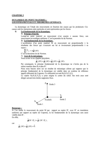 CHAPITRE 2 
DYNAMIQUE DU POINT MATERIEL : 
LOI FONDAMENTALE ET THEOREMES GENERAUX. 
La dynamique est l’étude des mouvements en fonction des causes qui les produisent. Ces 
causes sont les interactions entre particules et sont représentées par les forces. 
I) Loi fondamentale de la dynamique. 
1) Principe d’inertie. 
Lorsqu’un point matériel en mouvement n’est soumis à aucune force, son 
mouvement est rectiligne uniforme. C’est la première loi de Newton. 
2) Loi fondamentale de la dynamique. 
L’accélération d’un point matériel M en mouvement est proportionnelle à la 
résultante des forces qui s’exercent sur lui et inversement proportionnelle à sa 
masse : 
åFext = mg (M) 
C’est la deuxième loi de Newton. 
3) Axes de la mécanique. 
Nous avons vu au chapitre précédent, 
(M) (M) (M) (M). a r e c g = g + g + g 
c 
RPar conséquent, le principe fondamental de la dynamique ne s’écrira pas de la 
même manière dans R et dans R’. 
Nous nous basons alors sur un résultat de mécanique céleste qui suppose que le 
principe fondamental de la dynamique est valable dans un système de référence 
appelé référentiel de Copernic. Ce référentiel est noté Rc(S,XcYcZc). 
Le repère (S,XcYcZc) a pour origine le centre du soleil. Ses trois axes sont 
dirigés suivant trois étoiles supposées fixes. 
Etoile 3 
Remarque : 
Si l’on étudie le mouvement du point M par rapport au repère R’, avec R’ en translation 
uniforme par rapport au repère de Copernic, la loi fondamentale de la dynamique sera aussi 
valable dans R’. 
En effet, 
( / ) ( / ) c c g M R = g M R , 
car 
(M) = (M) = 0. e c g g 
Etoile 1 
Xc 
Yc 
Zc 
S (soleil) Etoile 2 
 