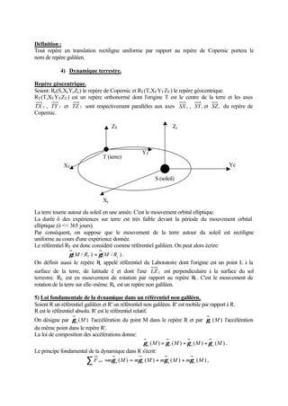 Définition : 
Tout repère en translation rectiligne uniforme par rapport au repère de Copernic portera le 
nom de repère galiléen. 
4) Dynamique terrestre. 
Repère géocentrique. 
Soient: Rc(S,XcYcZc) le repère de Copernic et RT(T,XTYTZT) le repère géocentrique. 
RT(T,XTYTZT) est un repère orthonormé dont l'origine T est le centre de la terre et les axes 
TX T , TY T et TZ T sont respectivement parallèles aux axes SX c , SYc et SZc du repère de 
Copernic. 
S (soleil) 
T (terre) 
Xc 
La terre tourne autour du soleil en une année. C'est le mouvement orbital elliptique. 
La durée ô des expériences sur terre est très faible devant la période du mouvement orbital 
elliptique (ô  365 jours). 
Par conséquent, on suppose que le mouvement de la terre autour du soleil est rectiligne 
uniforme au cours d'une expérience donnée. 
Le référentiel RT est donc considéré comme référentiel galiléen. On peut alors écrire: 
( / ) ( / ) T c g M R = g M R . 
On définit aussi le repère RL appelé référentiel du Laboratoire dont l'origine est un point L à la 
surface de la terre, de latitude ë et dont l'axe LZ L est perpendiculaire à la surface du sol 
terrestre. RL est en mouvement de rotation par rapport au repère RT. C'est le mouvement de 
rotation de la terre sur elle-même. RL est un repère non galiléen. 
5) Loi fondamentale de la dynamique dans un référentiel non galiléen. 
Soient R un référentiel galiléen et R' un référentiel non galiléen. R' est mobile par rapport à R. 
R est le référentiel absolu. R' est le référentiel relatif. 
On désigne par (M) a g l'accélération du point M dans le repère R et par (M) r g l'accélération 
du même point dans le repère R'. 
La loi de composition des accélérations donne: 
(M) (M) (M) (M) a r e c g = g + g + g . 
Le principe fondamental de la dynamique dans R s'écrit: 
F m (M) m (M) m (M) m (M) å ext = g a = g r + g e + g c , 
Yc 
Zc 
XT 
ZT 
YT 
 