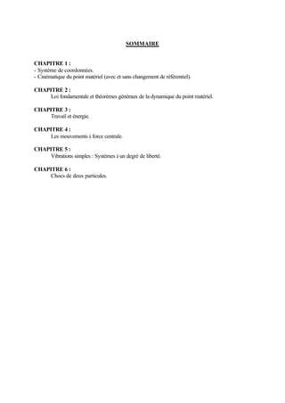 SOMMAIRE 
CHAPITRE 1 : 
- Système de coordonnées. 
- Cinématique du point matériel (avec et sans changement de référentiel). 
CHAPITRE 2 : 
Loi fondamentale et théorèmes généraux de la dynamique du point matériel. 
CHAPITRE 3 : 
Travail et énergie. 
CHAPITRE 4 : 
Les mouvements à force centrale. 
CHAPITRE 5 : 
Vibrations simples : Systèmes à un degré de liberté. 
CHAPITRE 6 : 
Chocs de deux particules. 
 